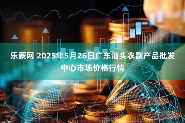 乐蒙网 2025年5月26日广东汕头农副产品批发中心市场价格行情
