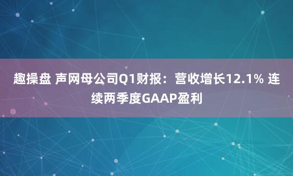 趣操盘 声网母公司Q1财报：营收增长12.1% 连续两季度GAAP盈利