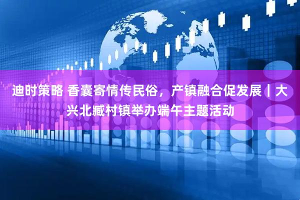 迪时策略 香囊寄情传民俗，产镇融合促发展｜大兴北臧村镇举办端午主题活动