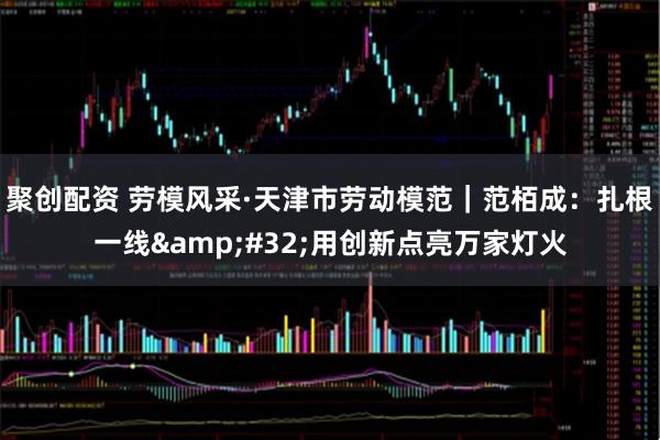 聚创配资 劳模风采·天津市劳动模范｜范栢成：扎根一线&#32;用创新点亮万家灯火