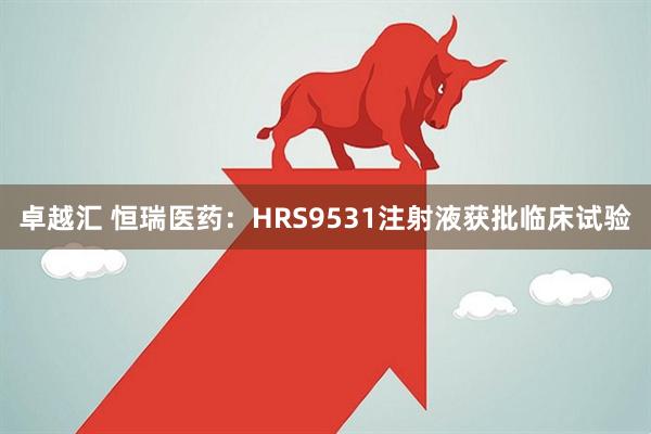 卓越汇 恒瑞医药：HRS9531注射液获批临床试验