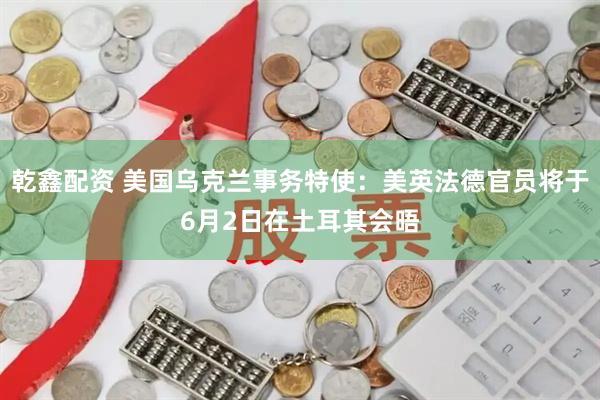 乾鑫配资 美国乌克兰事务特使：美英法德官员将于6月2日在土耳其会晤