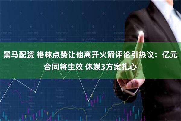 黑马配资 格林点赞让他离开火箭评论引热议：亿元合同将生效 休媒3方案扎心