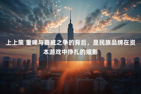 上上策 重啤与嘉威之争的背后，是民族品牌在资本游戏中挣扎的缩影