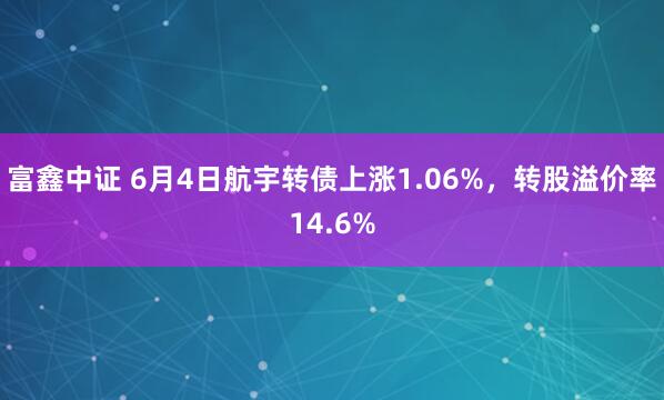 富鑫中证 6月4日航宇转债上涨1.06%，转股溢价率14.6%