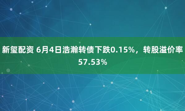 新玺配资 6月4日浩瀚转债下跌0.15%，转股溢价率57.53%
