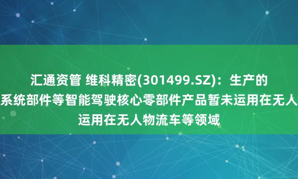 汇通资管 维科精密(301499.SZ)：生产的电子助力转向系统部件等智能驾驶核心零部件产品暂未运用在无人物流车等领域