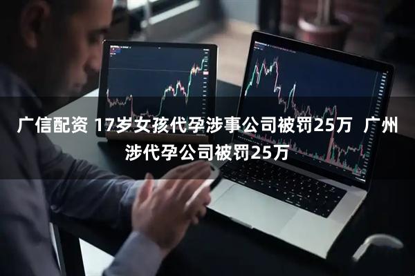 广信配资 17岁女孩代孕涉事公司被罚25万  广州涉代孕公司被罚25万