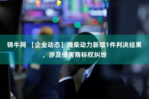 锦牛网 【企业动态】潍柴动力新增1件判决结果，涉及侵害商标权纠纷