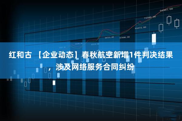 红和古 【企业动态】春秋航空新增1件判决结果，涉及网络服务合同纠纷