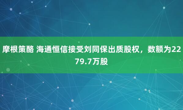 摩根策酪 海通恒信接受刘同保出质股权，数额为2279.7万股