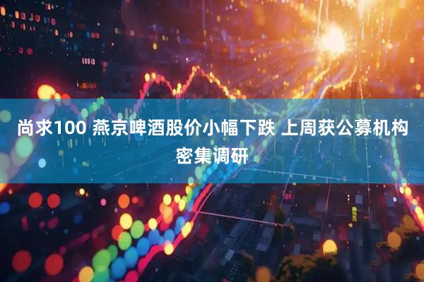 尚求100 燕京啤酒股价小幅下跌 上周获公募机构密集调研