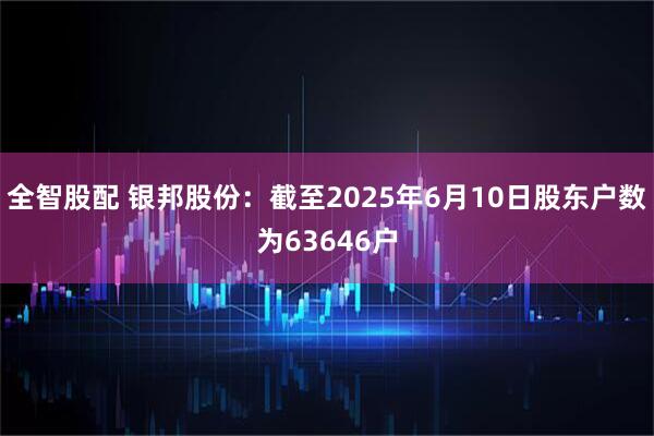 全智股配 银邦股份：截至2025年6月10日股东户数为63646户