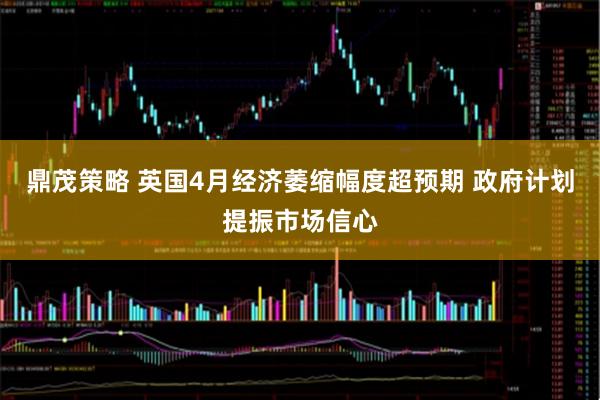 鼎茂策略 英国4月经济萎缩幅度超预期 政府计划提振市场信心