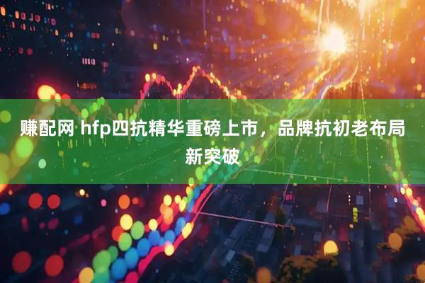 赚配网 hfp四抗精华重磅上市，品牌抗初老布局新突破