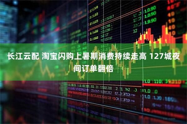 长江云配 淘宝闪购上暑期消费持续走高 127城夜间订单翻倍