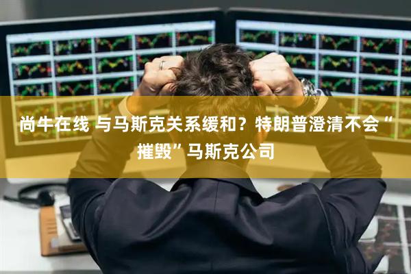 尚牛在线 与马斯克关系缓和？特朗普澄清不会“摧毁”马斯克公司