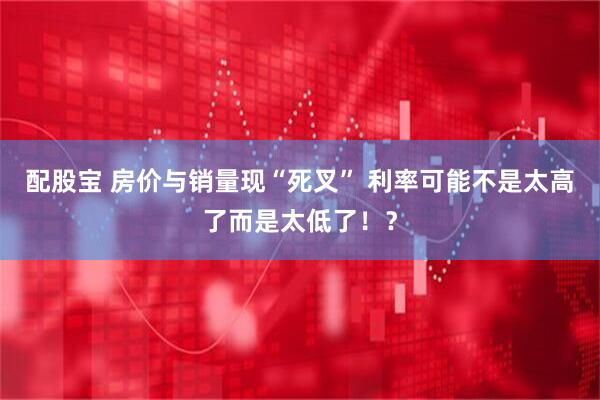 配股宝 房价与销量现“死叉” 利率可能不是太高了而是太低了！？