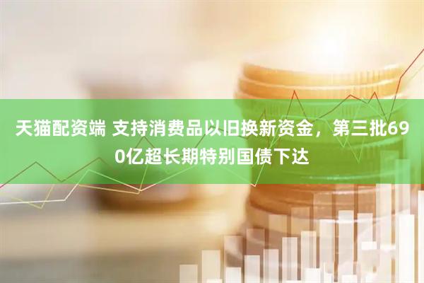 天猫配资端 支持消费品以旧换新资金，第三批690亿超长期特别国债下达