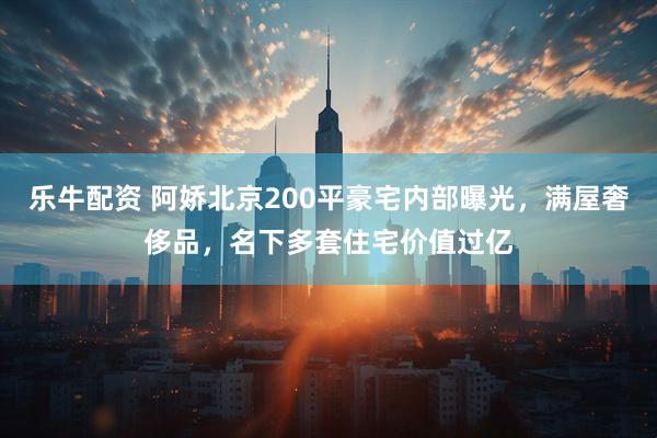 乐牛配资 阿娇北京200平豪宅内部曝光，满屋奢侈品，名下多套住宅价值过亿