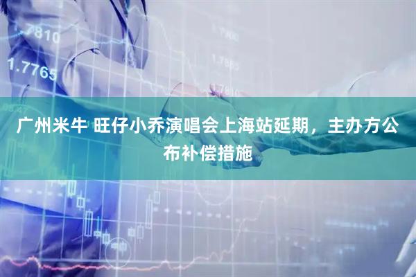广州米牛 旺仔小乔演唱会上海站延期，主办方公布补偿措施