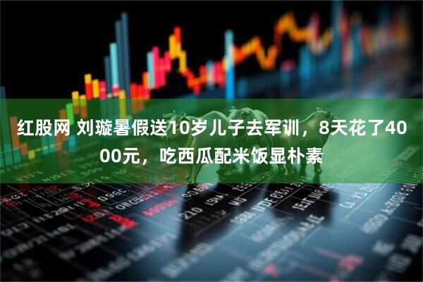 红股网 刘璇暑假送10岁儿子去军训，8天花了4000元，吃西瓜配米饭显朴素