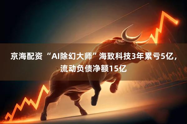 京海配资 “AI除幻大师”海致科技3年累亏5亿，流动负债净额15亿