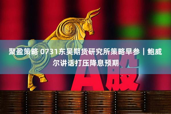 聚盈策略 0731东吴期货研究所策略早参｜鲍威尔讲话打压降息预期
