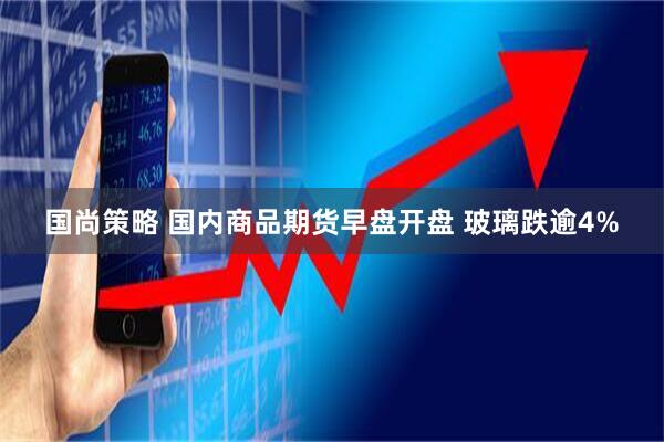 国尚策略 国内商品期货早盘开盘 玻璃跌逾4%