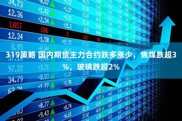 319策略 国内期货主力合约跌多涨少，焦煤跌超3%，玻璃跌超2%