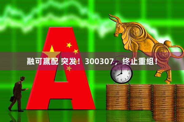 融可赢配 突发！300307，终止重组！
