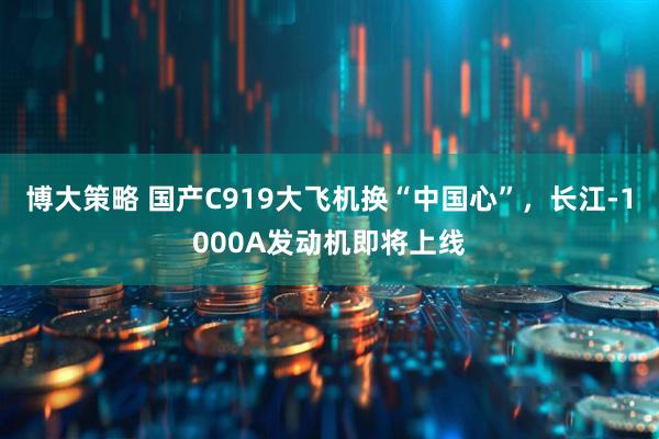 博大策略 国产C919大飞机换“中国心”，长江-1000A发动机即将上线