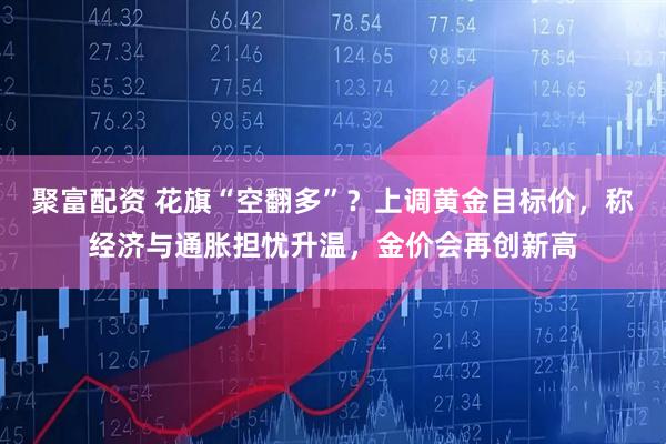 聚富配资 花旗“空翻多”？上调黄金目标价，称经济与通胀担忧升温，金价会再创新高