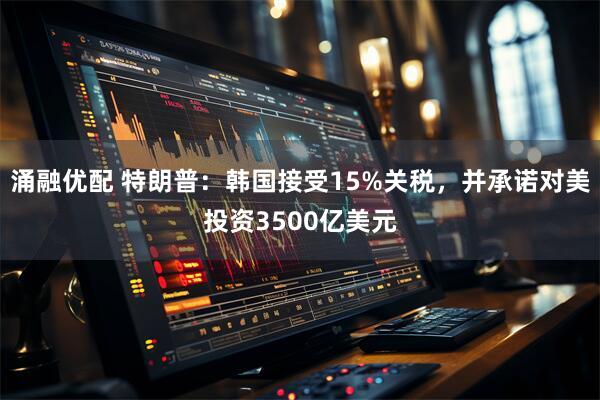 涌融优配 特朗普：韩国接受15%关税，并承诺对美投资3500亿美元
