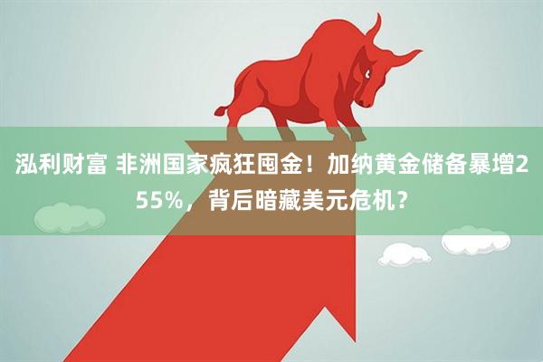 泓利财富 非洲国家疯狂囤金！加纳黄金储备暴增255%，背后暗藏美元危机？