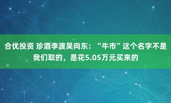 合优投资 珍酒李渡吴向东：“牛市”这个名字不是我们取的，是花5.05万元买来的