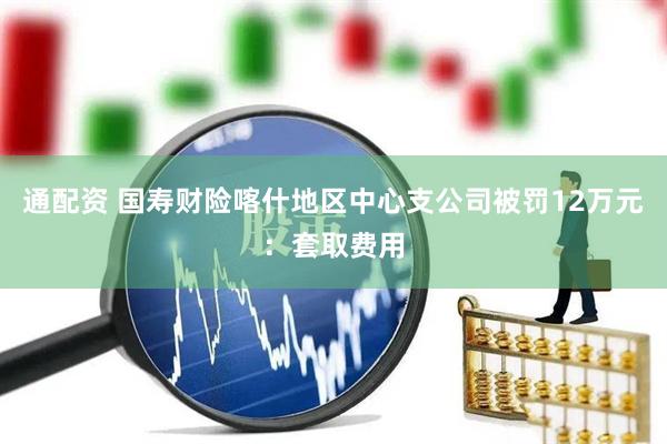 通配资 国寿财险喀什地区中心支公司被罚12万元：套取费用