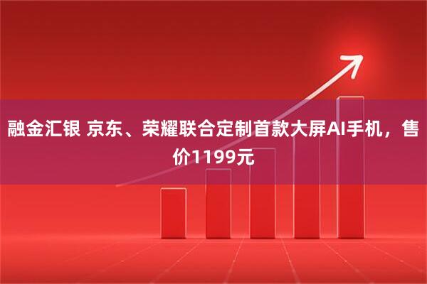 融金汇银 京东、荣耀联合定制首款大屏AI手机，售价1199元