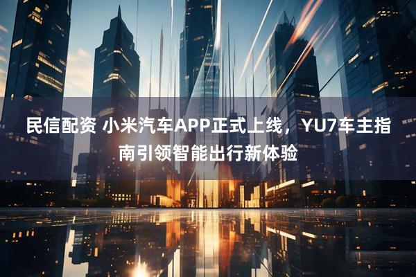 民信配资 小米汽车APP正式上线，YU7车主指南引领智能出行新体验