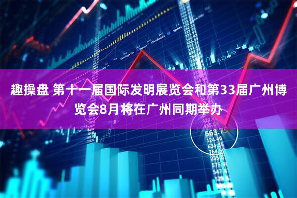 趣操盘 第十一届国际发明展览会和第33届广州博览会8月将在广州同期举办