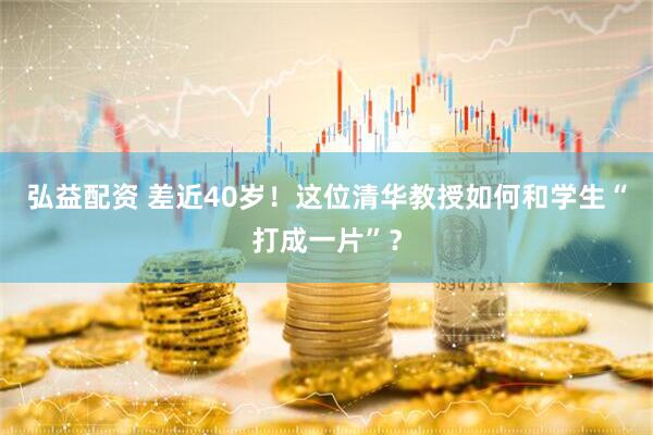 弘益配资 差近40岁！这位清华教授如何和学生“打成一片”？