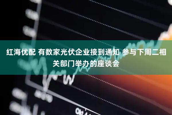 红海优配 有数家光伏企业接到通知 参与下周二相关部门举办的座谈会