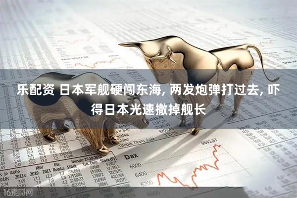 乐配资 日本军舰硬闯东海, 两发炮弹打过去, 吓得日本光速撤掉舰长