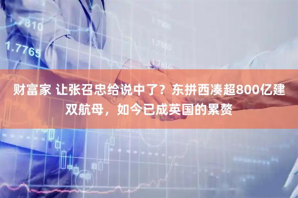 财富家 让张召忠给说中了？东拼西凑超800亿建双航母，如今已成英国的累赘