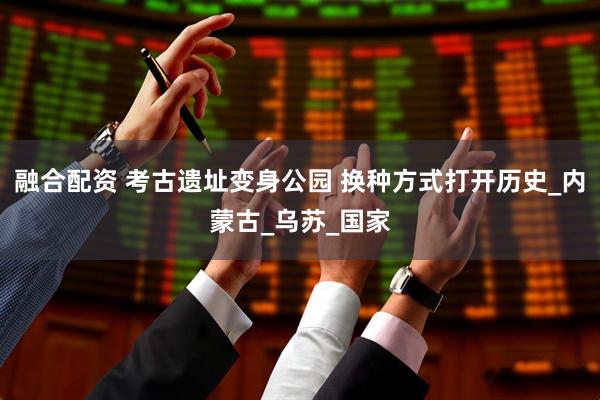 融合配资 考古遗址变身公园 换种方式打开历史_内蒙古_乌苏_国家