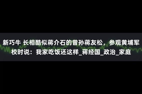 新巧牛 长相酷似蒋介石的曾孙蒋友松，参观黄埔军校时说：我家吃饭还这样_蒋经国_政治_家庭