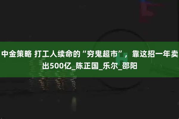 中金策略 打工人续命的“穷鬼超市”，靠这招一年卖出500亿_陈正国_乐尔_邵阳