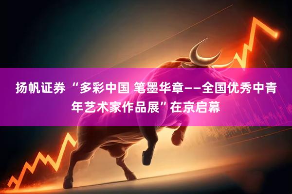 扬帆证券 “多彩中国 笔墨华章——全国优秀中青年艺术家作品展”在京启幕