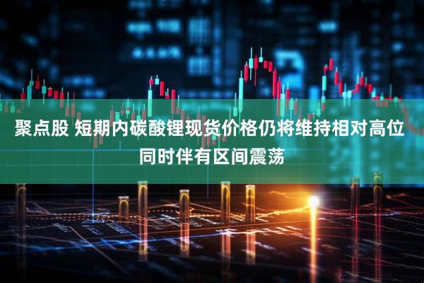 聚点股 短期内碳酸锂现货价格仍将维持相对高位 同时伴有区间震荡