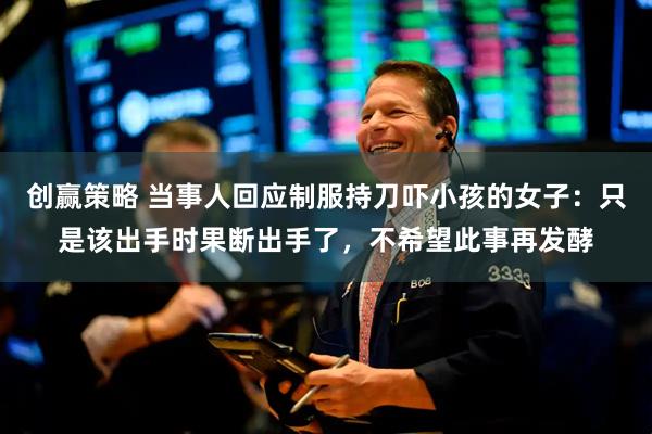 创赢策略 当事人回应制服持刀吓小孩的女子：只是该出手时果断出手了，不希望此事再发酵